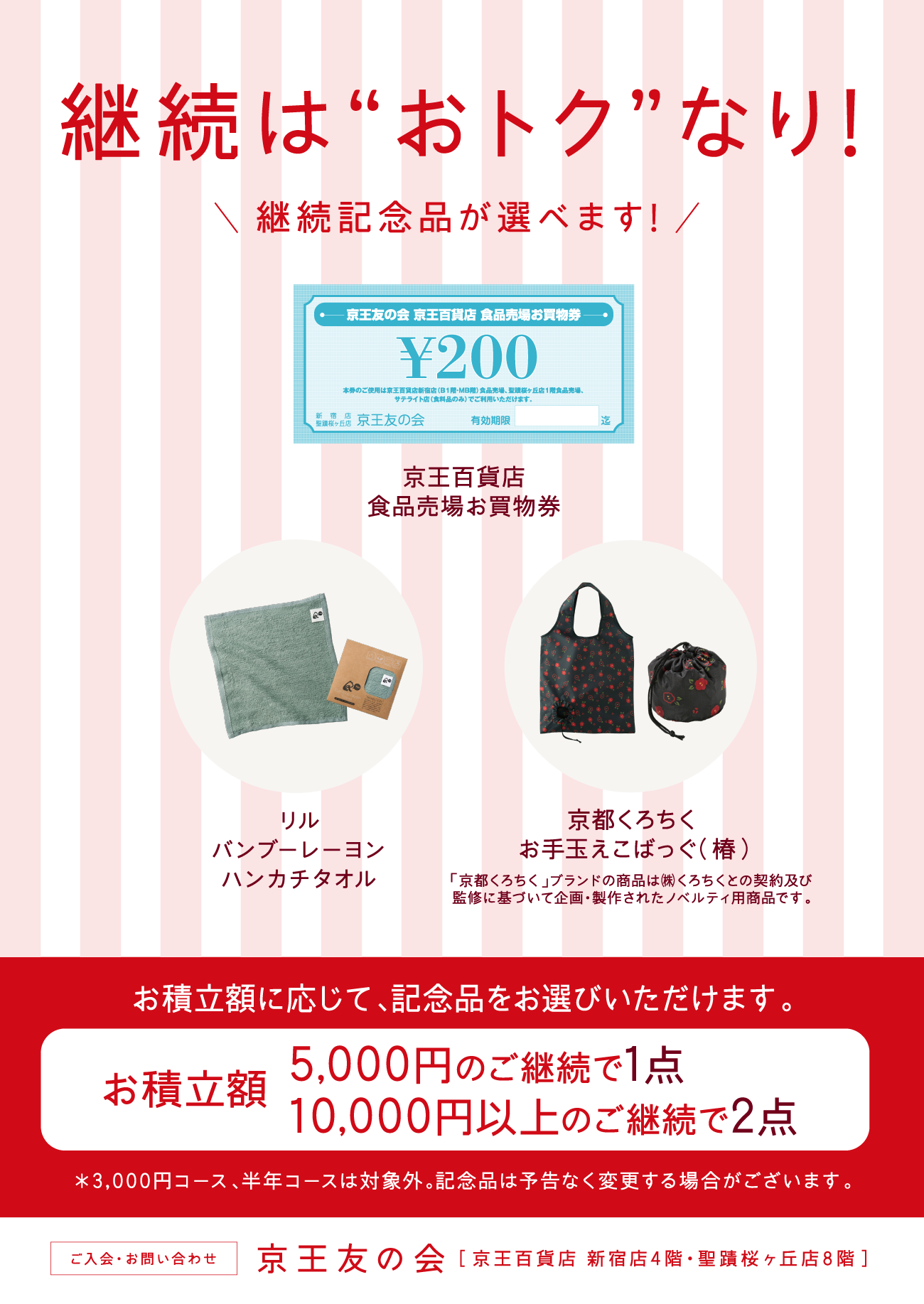 1年コース 5,000円以上のご継続が対象！　お積立額に応じて、記念品をお選びいただけます。お積立額 5,000円のご継続で1点、10,000円以上のご継続で2点　京王百貨店 食品売場お買物券　リル バンブーレーヨン ハンカチタオル　京都くろちく お手玉えこばっぐ（椿）　※3,000円コース、半年コースは対象外。記念品は予告なく変更する場合がございます。