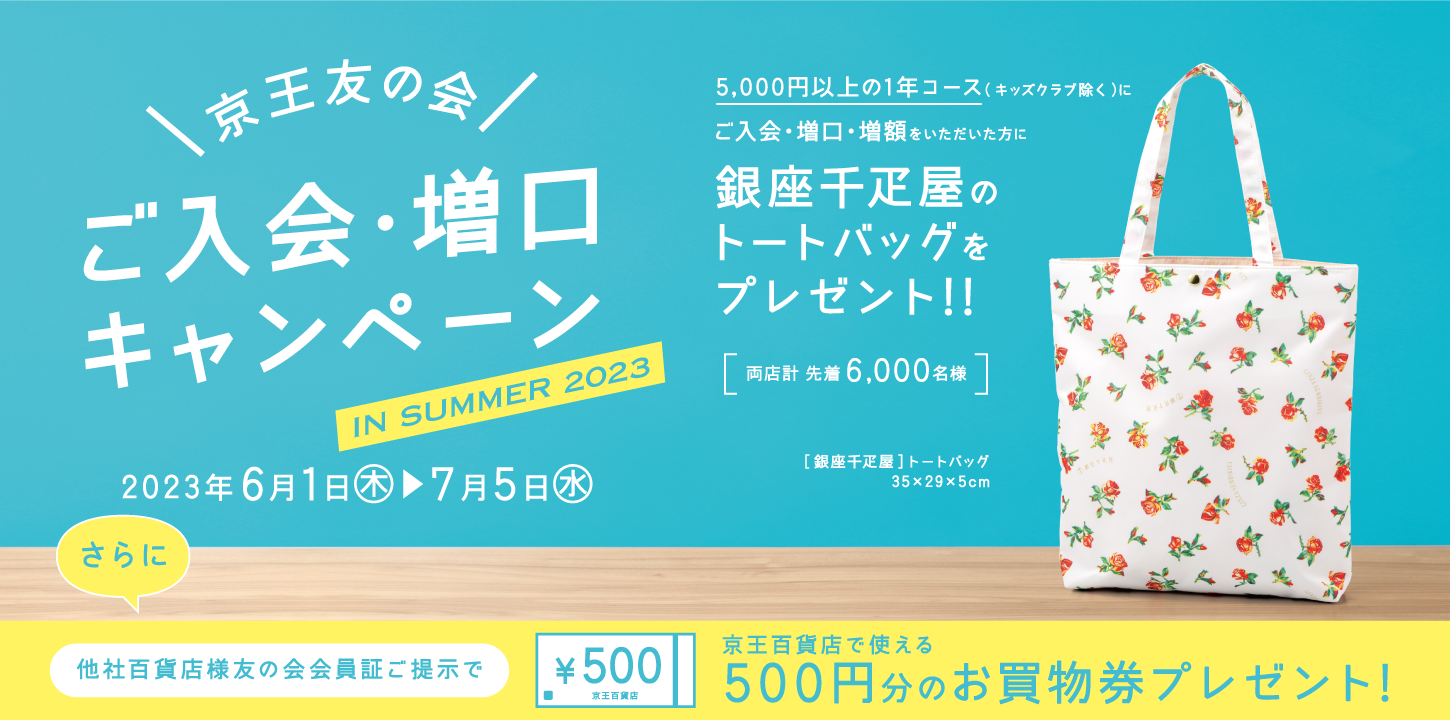 京王友の会 ご入会・増口キャンペーン 2023年6月1日（木）〜7月5日（水）　5,000円以上の1年コース（キッズクラブ除く）にご入会・増口・増額をいただいた方に、銀座千疋屋のトートバッグをプレゼント!!さらに、他社百貨店様友の会会員証のご提示で、京王百貨店で使える500円分のお買物券をプレゼント！