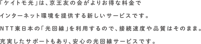 「ケイトモ光」は、京王友の会がよりお得な料金でインターネット環境を提供する新しいサービスです。NTT東日本の「光回線」を利用するので、接続速度や品質はそのまま。充実したサポートもあり、安心の光回線サービスです。