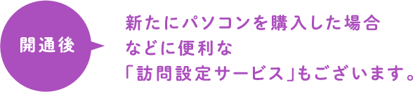 開通後 新たにパソコンを購入した場合などに便利な「訪問設定サービス」もございます。