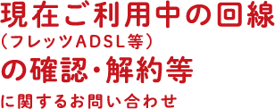 現在ご利用中の回線（フレッツADSL等）の確認・解約等に関するお問い合わせ