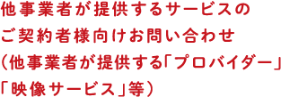 他事業者が提供するサービスのご契約者様向けお問い合わせ（他事業者が提供する「プロバイダー」「映像サービス」等）