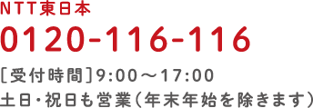 NTT東日本 0120-116-116［受付時間］9:00～17:00 土日・祝日も営業（年末年始を除く） 