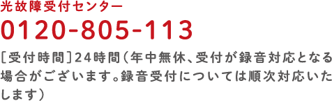 光故障受付センター 0120-805-113［受付時間］24時間（年中無休、受付が録音対応となる場合がございます。録音受付については順次対応いたします）