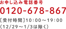 お申し込み電話番号 0120-678-867［受付時間］10:00〜19:00（12/29〜1/3は除く）