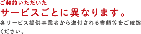 ご契約いただいたサービスごとに異なります。各サービス提供事業者から送付される書類等をご確認ください。