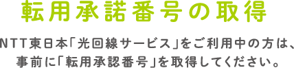 転用承諾番号の取得　NTT東日本「光回線サービス」をご利用中の方は、事前に「転用承認番号」を取得してください。