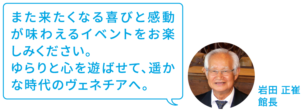 また来たくなる喜びと感動が味わえるイベントをお楽しみください。ゆらりと心を遊ばせて、遥かな時代のヴェネチアへ。 岩田正崔 館長