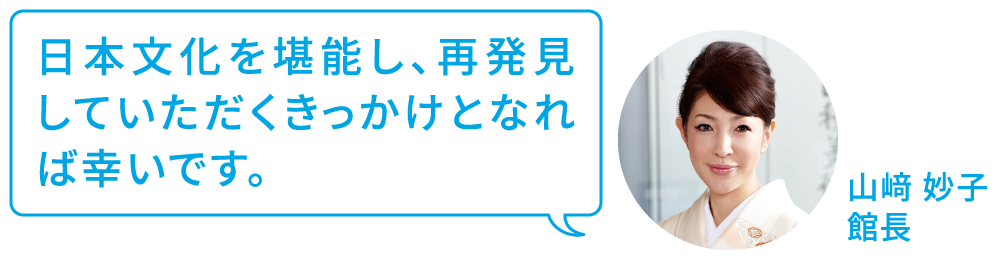 日本文化を堪能し、再発見していただくきっかけとなれば幸いです。 山﨑妙子 館長