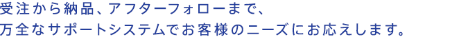 受注から納品、アフターフォローまで、万全なサポートシステムでお客様のニーズにお応えします。