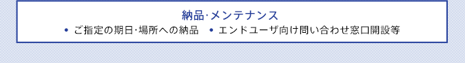 納品・メンテナンス ●ご指定の期日・場所への納品●エンドユーザ向け問い合わせ窓口開設等