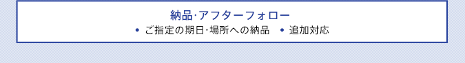 納品・アフターフォロー ●ご指定の期日・場所への納品●追加対応