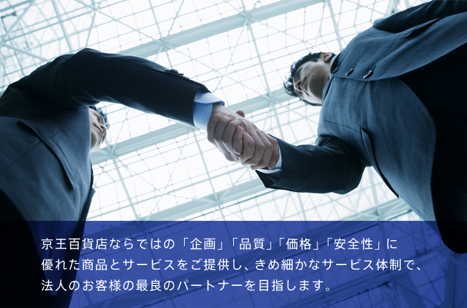 京王百貨店ならではの「企画」「品質」「価格」「安全性」に優れた商品とサービスをご提供し、きめ細かなサービス体制で、法人のお客様の最良のパートナーを目指します。