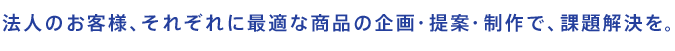 法人のお客様、それぞれに最適な商品の企画・提案・制作で、課題解決を。