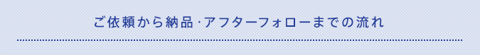 ご依頼から納品・アフターフォローまでの流れ