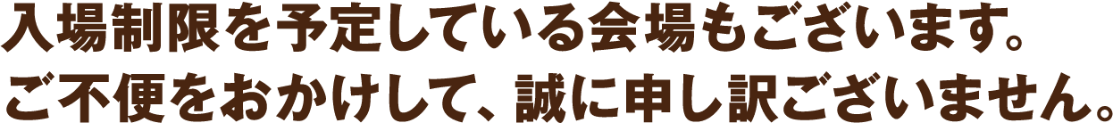 入場制限を予定している会場もございます。ご不便をおかけして、誠に申し訳ございません。