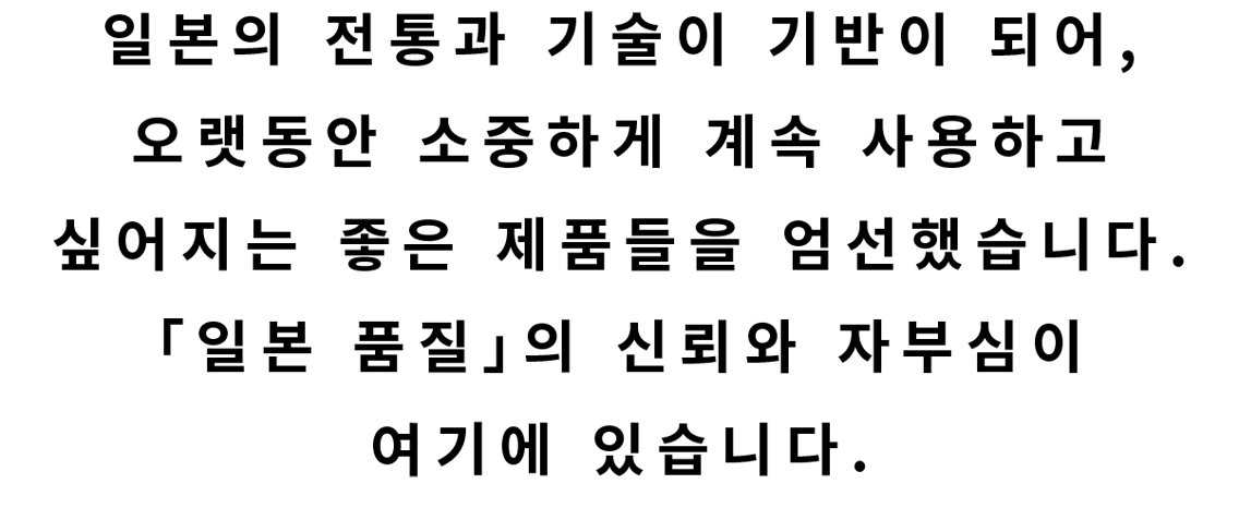 일본의 전통과 기술이 기반이 되어,오랫동안 소중하게 계속 사용하고 싶어지는 좋은 제품들을 엄선했습니다.