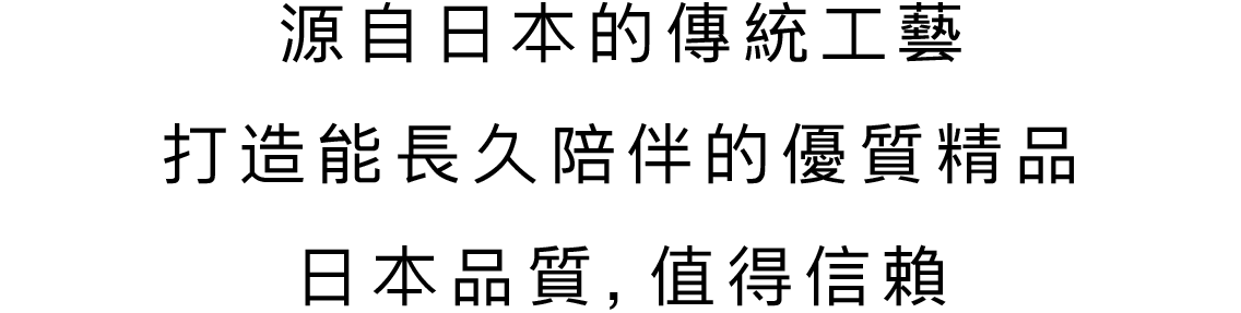 源自日本的傳統工藝 打造能長久陪伴的優質精品 日本品質，值得信賴