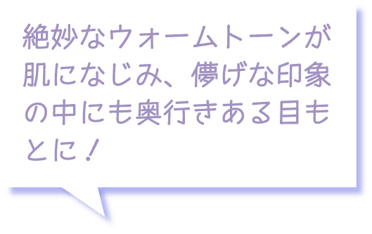 絶妙なウォームトーンが肌になじみ、儚げな印象の中にも奥行きある目もとに！