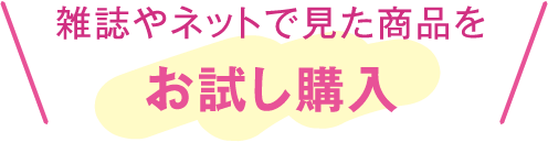 雑誌やネットで見た商品をお試し購入