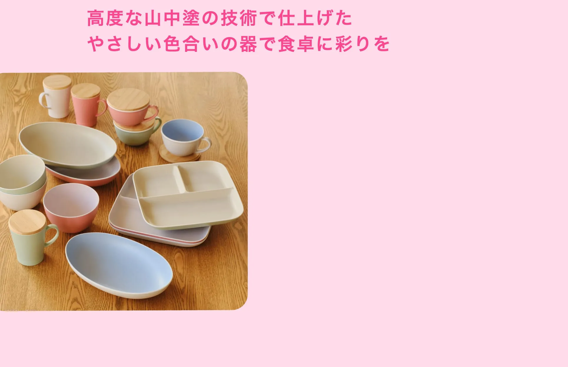 高度な山中塗の技術で仕上げた やさしい色合いの器で食卓に彩りを