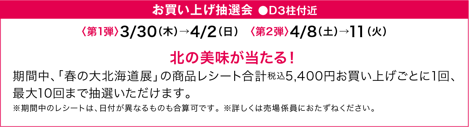 お買い上げ抽選会 ●D３柱付近 〈第1弾〉3/30（木）→4/2（日）〈第2弾〉4/8（土）→11（火）