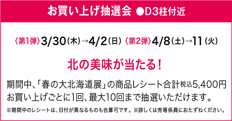 お買い上げ抽選会 ●D３柱付近 〈第1弾〉3/30（木）→4/2（日）〈第2弾〉4/8（土）→11（火）