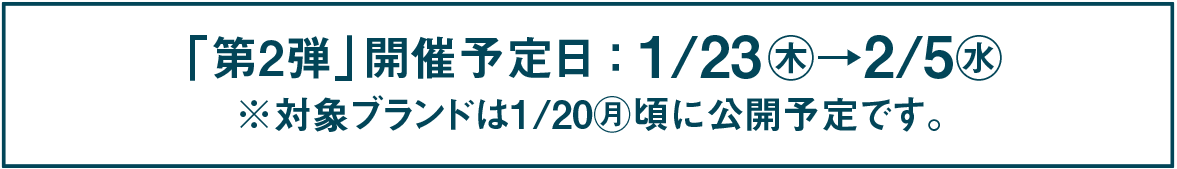 「第2弾」開催予定日 : 1/23㊍→2/5㊌ ※対象ブランドは1/20㊊頃に公開予定です。