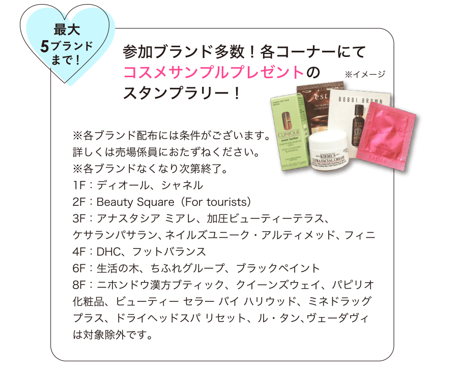 最大5ブランドまで！参加ブランド多数！各コーナーにてコスメサンプルプレゼントのスタンプラリー！【1F】ディオール、シャネル、ジョンマスターオーガニック【2F】Beauty Square（For tourists）【3F】アナスタシア ミアレ、加圧ビューティーテラス、ケサランパサラン、ネイルズユニーク・アルティメッド、フィニ【4F】DHC、フットバランス【6F】生活の木、ちふれグループ、ブラックペイント【8F】ニホンドウ漢方ブティック、クイーンズウェイ、パピリオ化粧品、ビューティー セラー バイ ハリウッド、ミネドラッグプラス、ドライヘッドスパ リセット、ル・タン、ヴェーダヴィは対象除外です。