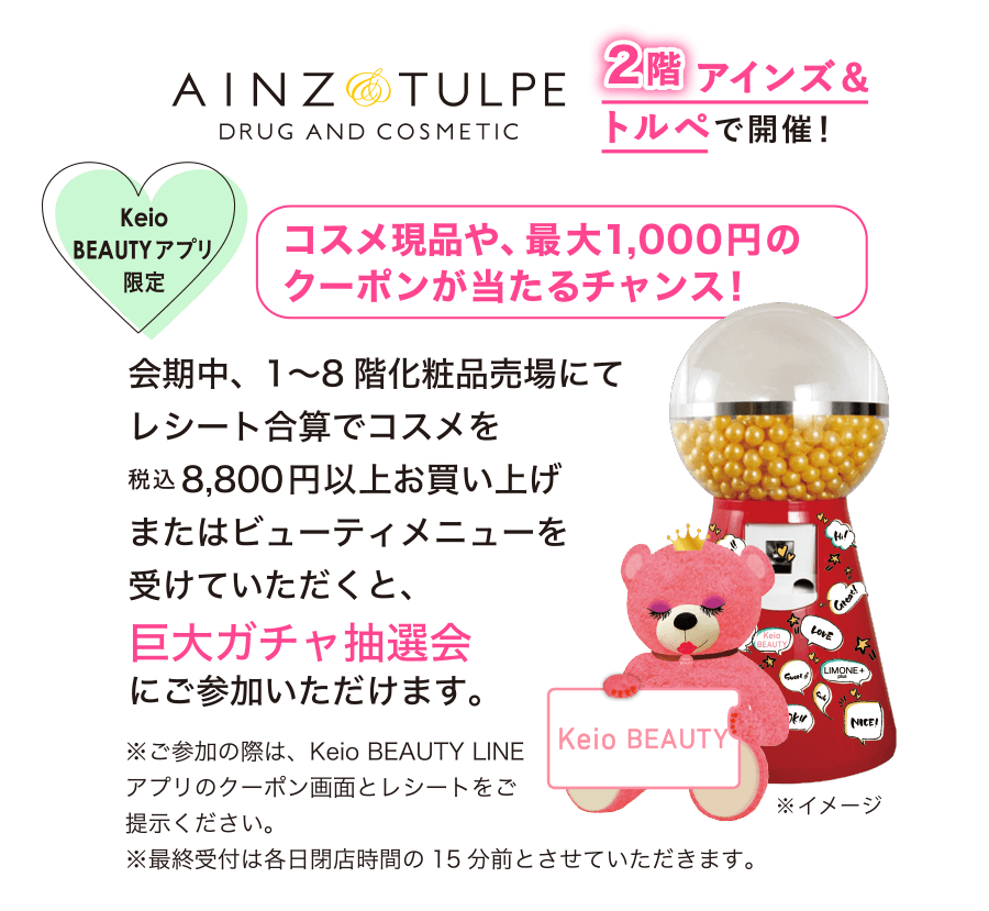 Keio BEAUTYアプリ限定　コスメ現品や、最大1,000円のクーポンが当たるチャンス！会期中、1〜8階化粧品売場にてレシート合算でコスメを税込8,800円以上お買い上げまたはビューティメニューを受けていただくと、巨大ガチャ抽選会にご参加いただけます。※ご参加の際は、Keio BEAUTY LINEアプリのクーポン画面とレシートをご提示ください。※最終受付は各日閉店時間の15分前とさせていただきます。