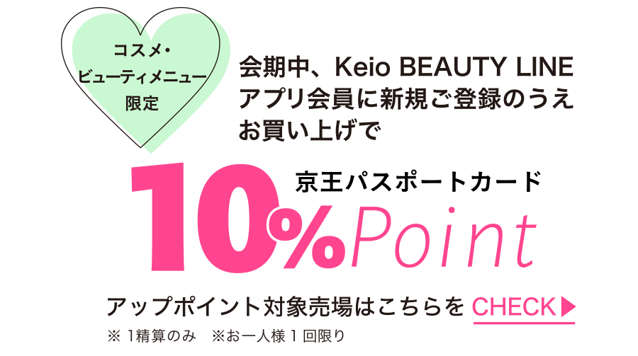 コスメ・ビューティメニュー限定 会期中、Keio BEAUTY LINE アプリ会員に新規ご登録のうえお買い上げで京王パスポートカード10％UPポイント ※1精算のみ　※お一人様1回限り