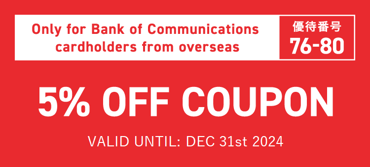 Only for Bank of Communications cardholders from overseas　優待番号76-80　5% OFF COUPON　VALID UNTIL: DEC 31st 2024